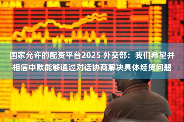 国家允许的配资平台2025 外交部：我们希望并相信中欧能够通过对话协商解决具体经贸问题