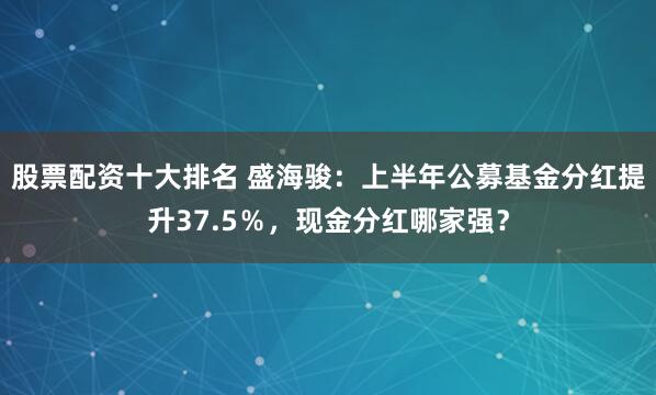 股票配资十大排名 盛海骏：上半年公募基金分红提升37.5％，现金分红哪家强？