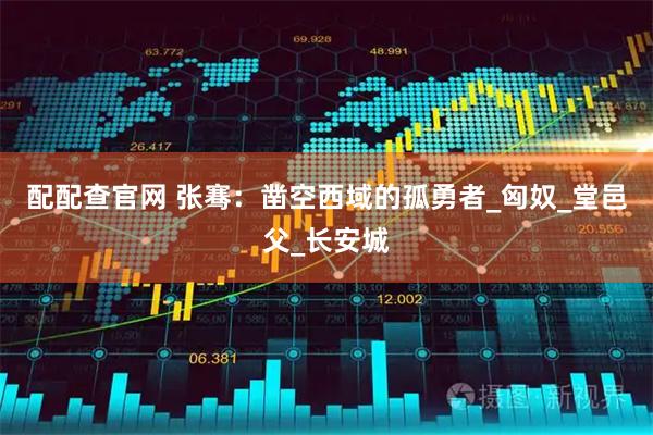 配配查官网 张骞：凿空西域的孤勇者_匈奴_堂邑父_长安城