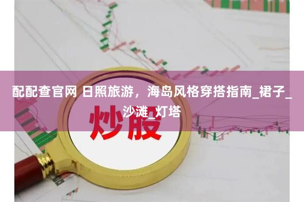配配查官网 日照旅游，海岛风格穿搭指南_裙子_沙滩_灯塔