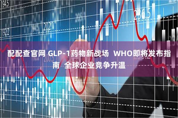 配配查官网 GLP-1药物新战场  WHO即将发布指南  全球企业竞争升温