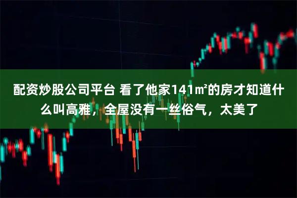 配资炒股公司平台 看了他家141㎡的房才知道什么叫高雅，全屋没有一丝俗气，太美了