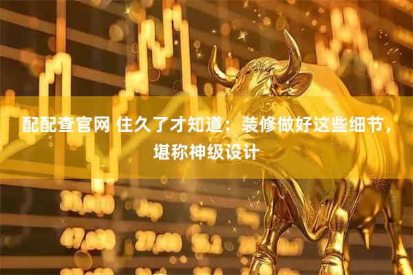 配配查官网 住久了才知道：装修做好这些细节，堪称神级设计