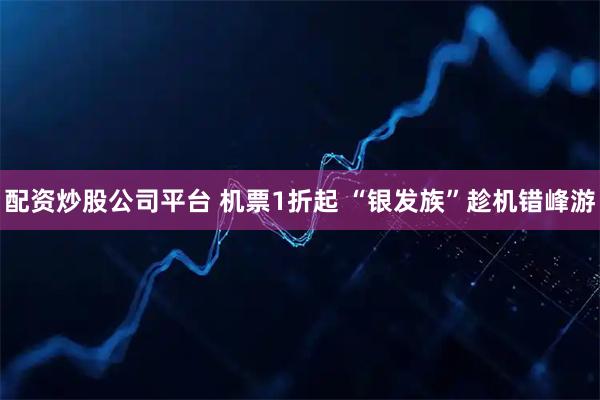 配资炒股公司平台 机票1折起 “银发族”趁机错峰游