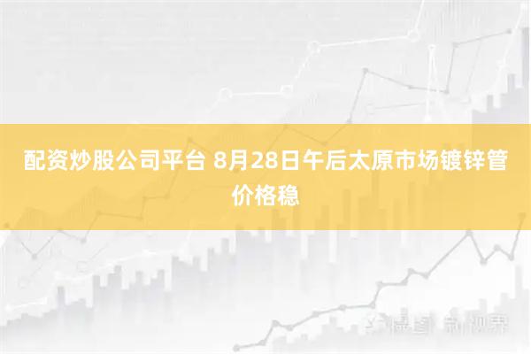 配资炒股公司平台 8月28日午后太原市场镀锌管价格稳
