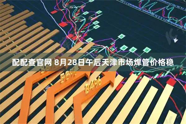 配配查官网 8月28日午后天津市场焊管价格稳