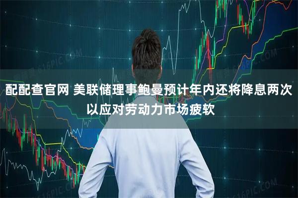 配配查官网 美联储理事鲍曼预计年内还将降息两次 以应对劳动力市场疲软