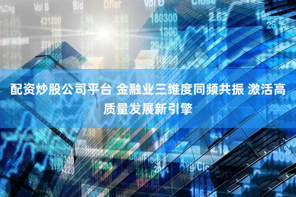 配资炒股公司平台 金融业三维度同频共振 激活高质量发展新引擎