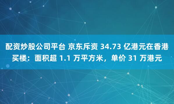 配资炒股公司平台 京东斥资 34.73 亿港元在香港买楼：面积超 1.1 万平方米，单价 31 万港元