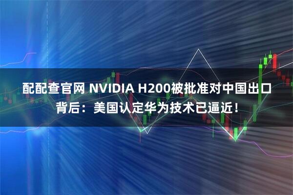 配配查官网 NVIDIA H200被批准对中国出口背后：美国认定华为技术已逼近！