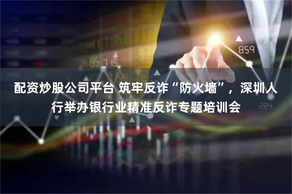 配资炒股公司平台 筑牢反诈“防火墙”，深圳人行举办银行业精准反诈专题培训会