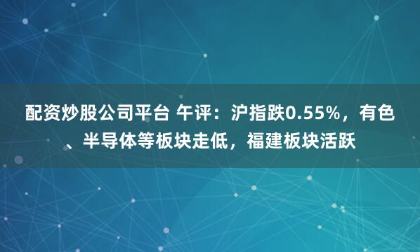配资炒股公司平台 午评：沪指跌0.55%，有色、半导体等板块走低，福建板块活跃