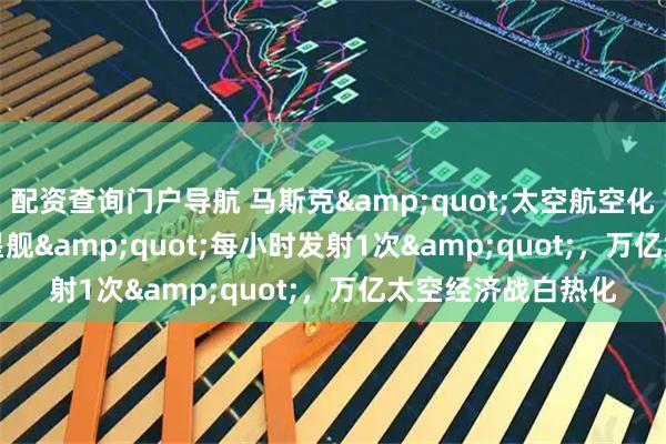 配资查询门户导航 马斯克"太空航空化"：星舰"每小时发射1次"，万亿太空经济战白热化
