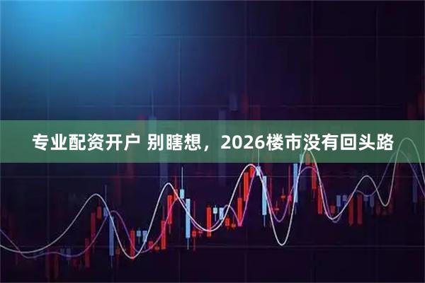 专业配资开户 别瞎想，2026楼市没有回头路