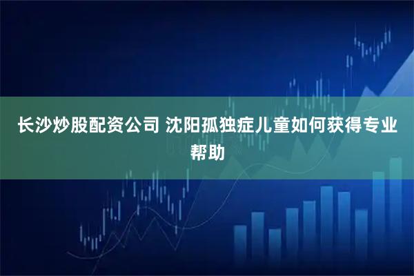 长沙炒股配资公司 沈阳孤独症儿童如何获得专业帮助