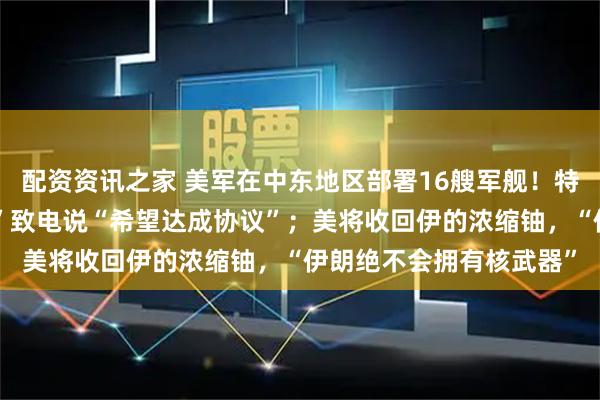 配资资讯之家 美军在中东地区部署16艘军舰！特朗普：伊朗“合适的人”致电说“希望达成协议”；美将收回伊的浓缩铀，“伊朗绝不会拥有核武器”
