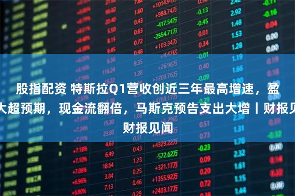股指配资 特斯拉Q1营收创近三年最高增速，盈利大超预期，现金流翻倍，马斯克预告支出大增丨财报见闻