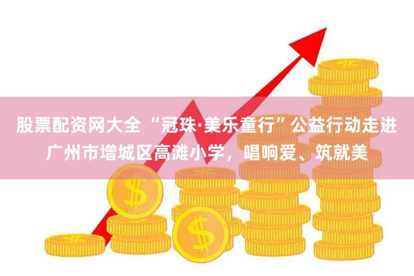 股票配资网大全 “冠珠·美乐童行”公益行动走进广州市增城区高滩小学，唱响爱、筑就美