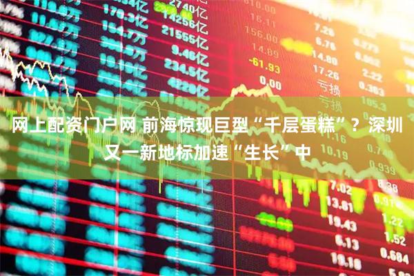 网上配资门户网 前海惊现巨型“千层蛋糕”？深圳又一新地标加速“生长”中