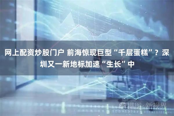 网上配资炒股门户 前海惊现巨型“千层蛋糕”？深圳又一新地标加速“生长”中