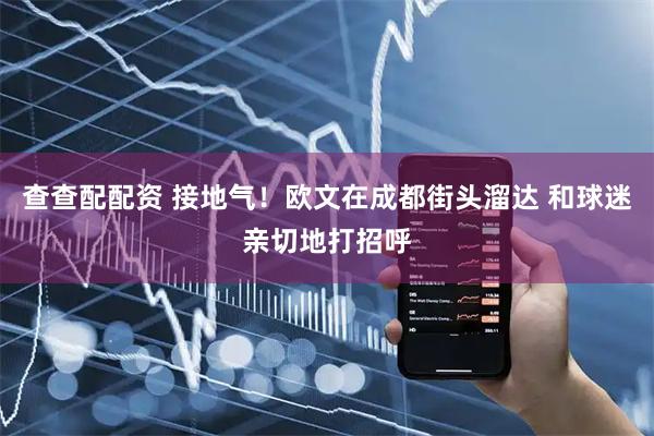 查查配配资 接地气！欧文在成都街头溜达 和球迷亲切地打招呼