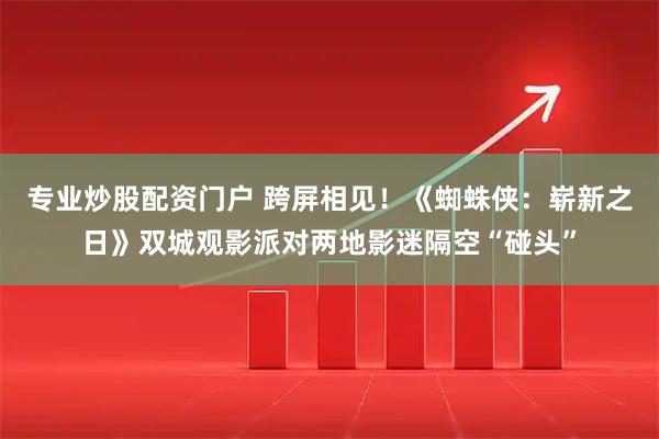 专业炒股配资门户 跨屏相见！《蜘蛛侠：崭新之日》双城观影派对两地影迷隔空“碰头”